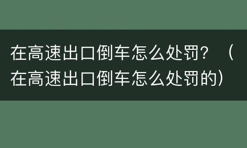 在高速出口倒车怎么处罚？（在高速出口倒车怎么处罚的）