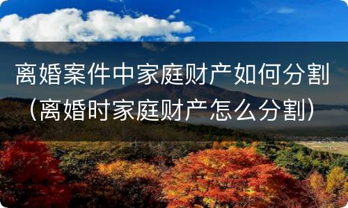离婚案件中家庭财产如何分割（离婚时家庭财产怎么分割）