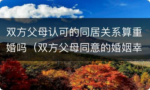 双方父母认可的同居关系算重婚吗（双方父母同意的婚姻幸福吗）