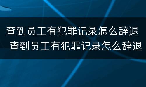 查到员工有犯罪记录怎么辞退 查到员工有犯罪记录怎么辞退员工