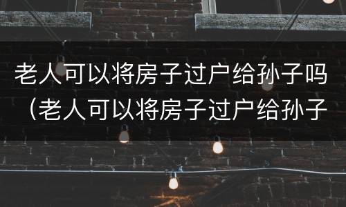 老人可以将房子过户给孙子吗（老人可以将房子过户给孙子吗）