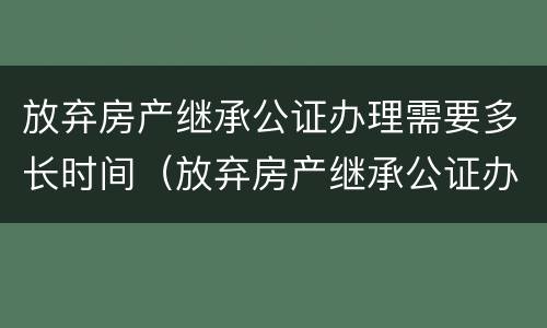 放弃房产继承公证办理需要多长时间（放弃房产继承公证办理需要多长时间完成）