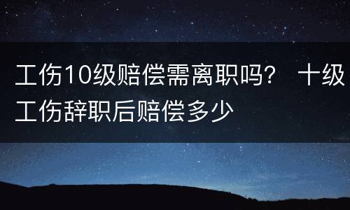 工伤10级赔偿需离职吗？ 十级工伤辞职后赔偿多少