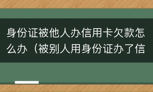 身份证被他人办信用卡欠款怎么办（被别人用身份证办了信用卡欠款）