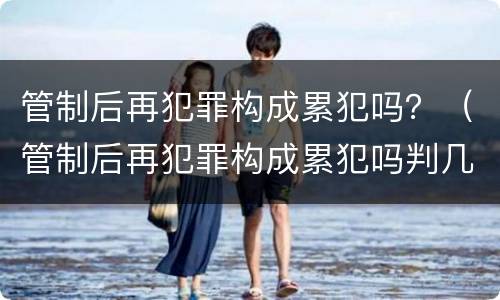管制后再犯罪构成累犯吗？（管制后再犯罪构成累犯吗判几年）
