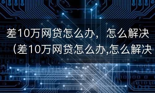 差10万网贷怎么办，怎么解决（差10万网贷怎么办,怎么解决的）