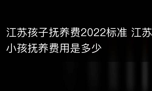 江苏孩子抚养费2022标准 江苏小孩抚养费用是多少