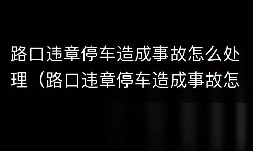 路口违章停车造成事故怎么处理（路口违章停车造成事故怎么处理的）