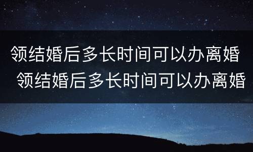 领结婚后多长时间可以办离婚 领结婚后多长时间可以办离婚证