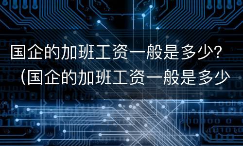 国企的加班工资一般是多少？（国企的加班工资一般是多少啊）