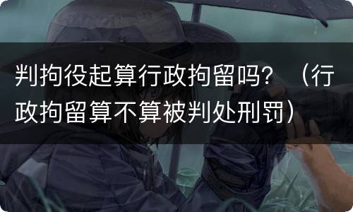 判拘役起算行政拘留吗？（行政拘留算不算被判处刑罚）