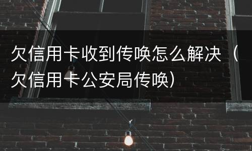 欠信用卡收到传唤怎么解决（欠信用卡公安局传唤）