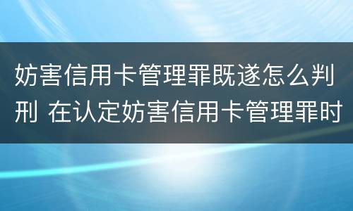 妨害信用卡管理罪既遂怎么判刑 在认定妨害信用卡管理罪时,要注意窃取