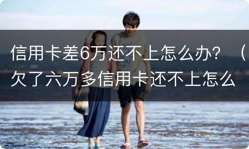 信用卡差6万还不上怎么办？（欠了六万多信用卡还不上怎么办）