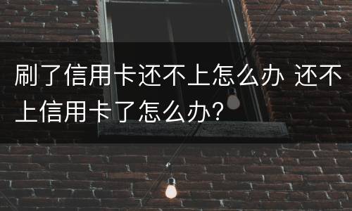 刷了信用卡还不上怎么办 还不上信用卡了怎么办?