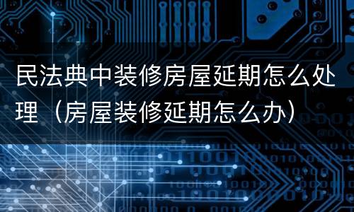 民法典中装修房屋延期怎么处理（房屋装修延期怎么办）