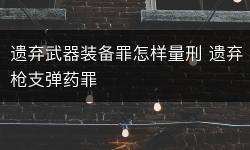 遗弃武器装备罪怎样量刑 遗弃枪支弹药罪