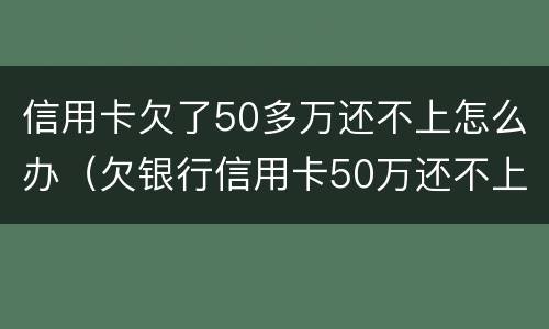 信用卡欠了50多万还不上怎么办（欠银行信用卡50万还不上怎么办）