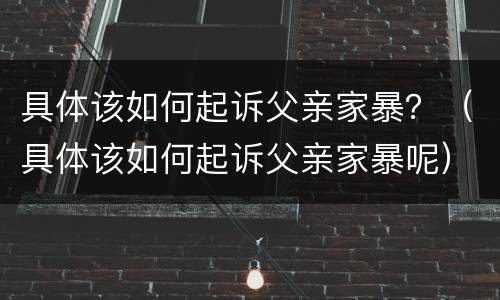 具体该如何起诉父亲家暴？（具体该如何起诉父亲家暴呢）