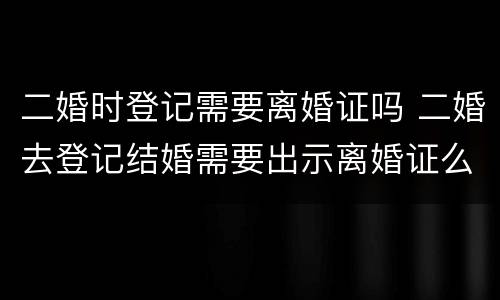 二婚时登记需要离婚证吗 二婚去登记结婚需要出示离婚证么