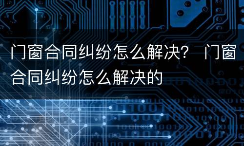 门窗合同纠纷怎么解决？ 门窗合同纠纷怎么解决的