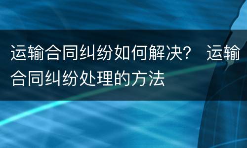 运输合同纠纷如何解决？ 运输合同纠纷处理的方法