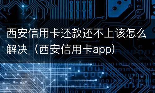 西安信用卡还款还不上该怎么解决（西安信用卡app）