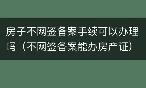 房子不网签备案手续可以办理吗（不网签备案能办房产证）