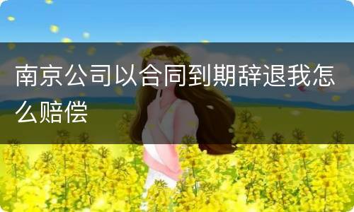 南京公司以合同到期辞退我怎么赔偿