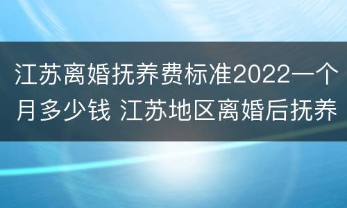 江苏离婚抚养费标准2022一个月多少钱 江苏地区离婚后抚养费应该多少
