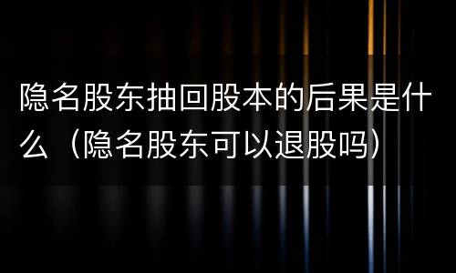 隐名股东抽回股本的后果是什么（隐名股东可以退股吗）