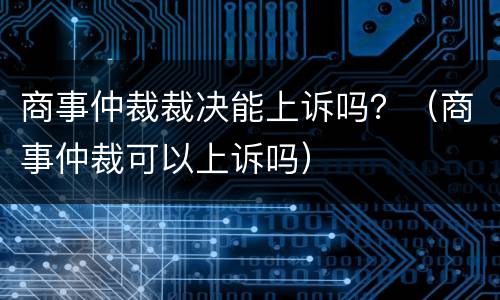 商事仲裁裁决能上诉吗？（商事仲裁可以上诉吗）