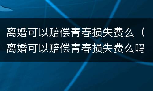 离婚可以赔偿青春损失费么（离婚可以赔偿青春损失费么吗）