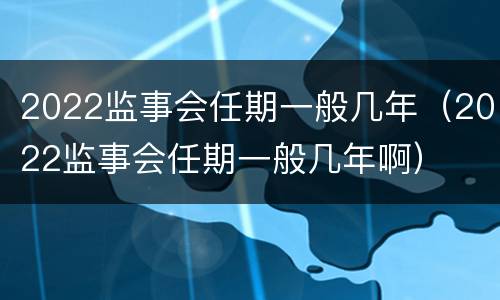 2022监事会任期一般几年（2022监事会任期一般几年啊）