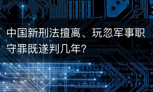 中国新刑法擅离、玩忽军事职守罪既遂判几年？