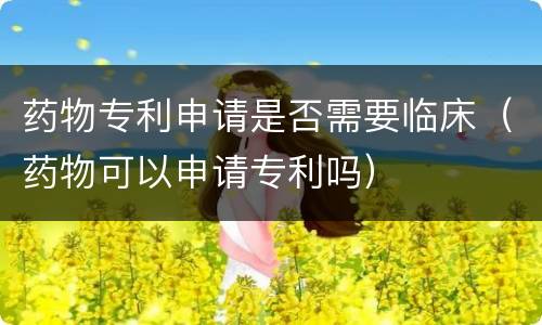 药物专利申请是否需要临床（药物可以申请专利吗）