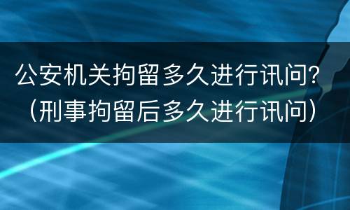 公安机关拘留多久进行讯问？（刑事拘留后多久进行讯问）