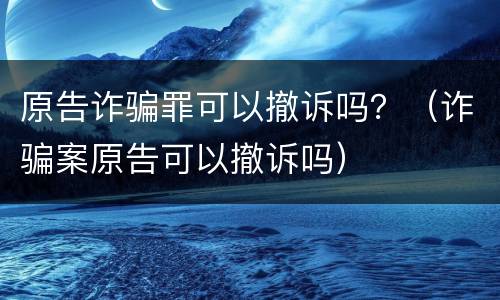 原告诈骗罪可以撤诉吗？（诈骗案原告可以撤诉吗）