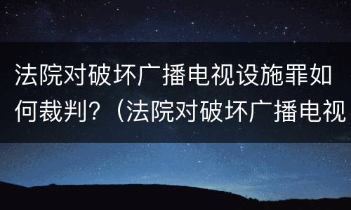 法院对破坏广播电视设施罪如何裁判?（法院对破坏广播电视设施罪如何裁判）