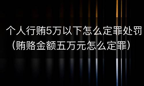 个人行贿5万以下怎么定罪处罚（贿赂金额五万元怎么定罪）