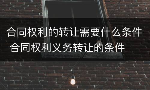 合同权利的转让需要什么条件 合同权利义务转让的条件