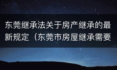 东莞继承法关于房产继承的最新规定（东莞市房屋继承需要多少费用）