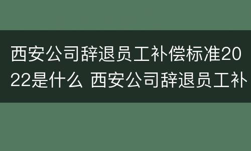 西安公司辞退员工补偿标准2022是什么 西安公司辞退员工补偿标准2022是什么时候发