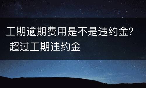 工期逾期费用是不是违约金？ 超过工期违约金