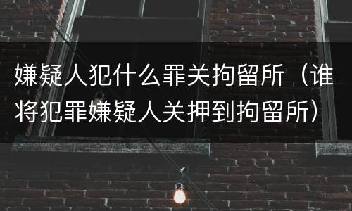 嫌疑人犯什么罪关拘留所（谁将犯罪嫌疑人关押到拘留所）