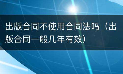 出版合同不使用合同法吗（出版合同一般几年有效）