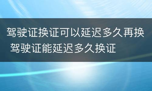 驾驶证换证可以延迟多久再换 驾驶证能延迟多久换证