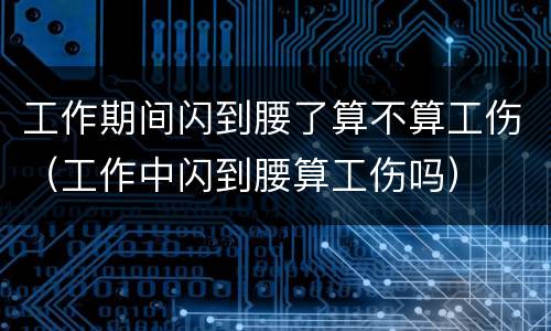 工作期间闪到腰了算不算工伤（工作中闪到腰算工伤吗）