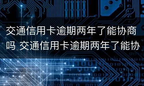 交通信用卡逾期两年了能协商吗 交通信用卡逾期两年了能协商吗怎么办
