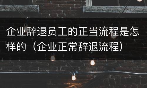 企业辞退员工的正当流程是怎样的（企业正常辞退流程）